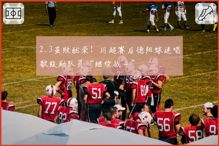 2_3虽败犹荣!川超赛后德阳球迷唱歌鼓励队员“继续战斗”