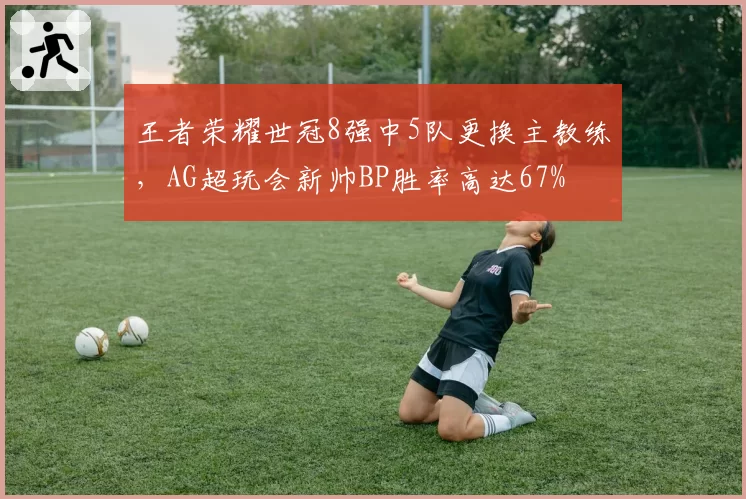 王者荣耀世冠8强中5队更换主教练，AG超玩会新帅BP胜率高达67%