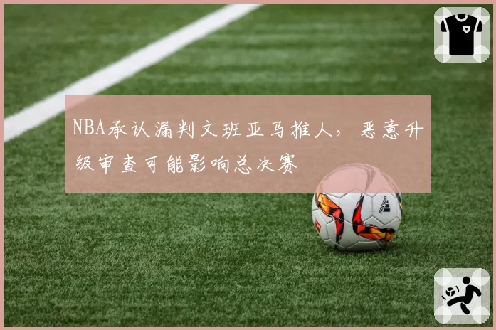 NBA承认漏判文班亚马推人，恶意升级审查可能影响总决赛