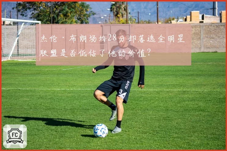 杰伦·布朗场均28分却落选全明星 联盟是否低估了他的价值？