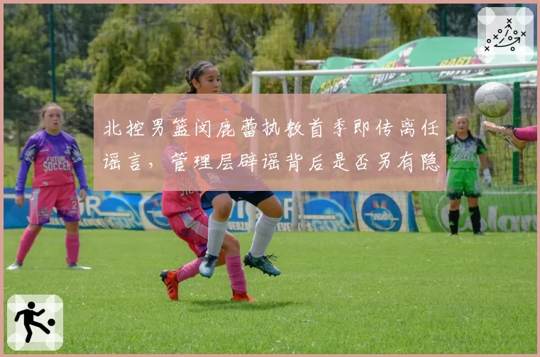 北控男篮闵鹿蕾执教首季即传离任谣言，管理层辟谣背后是否另有隐情？